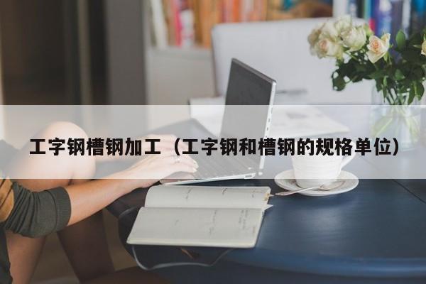 工字鋼槽鋼加工（工字鋼和槽鋼的規(guī)格單位）