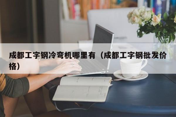 成都工字鋼冷彎機(jī)哪里有（成都工字鋼批發(fā)價(jià)格）