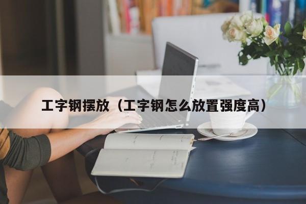 工字鋼擺放（工字鋼怎么放置強(qiáng)度高）