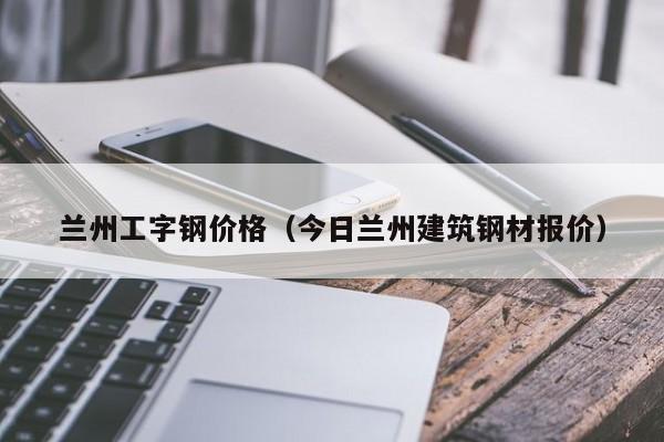 蘭州工字鋼價(jià)格（今日蘭州建筑鋼材報(bào)價(jià)）