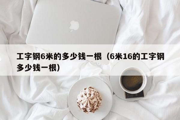 工字鋼6米的多少錢(qián)一根（6米16的工字鋼多少錢(qián)一根）